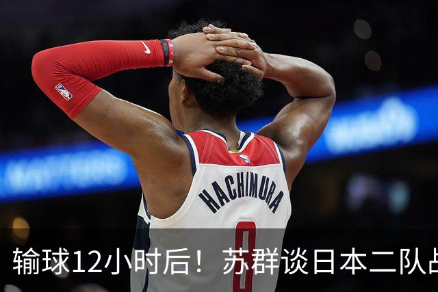 输球12小时后！苏群谈日本二队战略，中国男篮真正的差距藏不住了